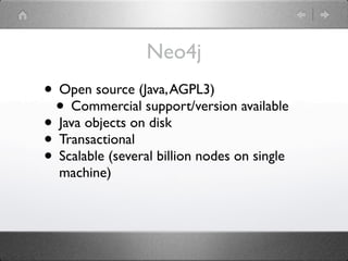 Neo4j
• Open source (Java, AGPL3)
 • Commercial support/version available
• Java objects on disk
• Transactional
• Scalable (several billion nodes on single
  machine)
 