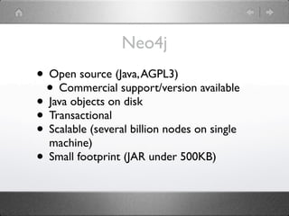 Neo4j
• Open source (Java, AGPL3)
 • Commercial support/version available
• Java objects on disk
• Transactional
• Scalable (several billion nodes on single
  machine)
• Small footprint (JAR under 500KB)
 