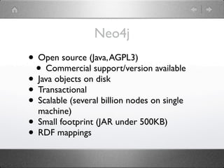 Neo4j
• Open source (Java, AGPL3)
 • Commercial support/version available
• Java objects on disk
• Transactional
• Scalable (several billion nodes on single
  machine)
• Small footprint (JAR under 500KB)
• RDF mappings
 