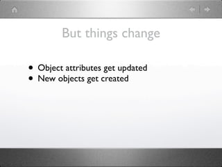 But things change

• Object attributes get updated
• New objects get created
 