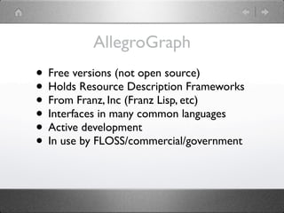 AllegroGraph
• Free versions (not open source)
• Holds Resource Description Frameworks
• From Franz, Inc (Franz Lisp, etc)
• Interfaces in many common languages
• Active development
• In use by FLOSS/commercial/government
 