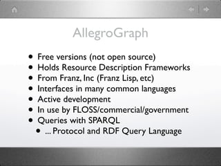 AllegroGraph
• Free versions (not open source)
• Holds Resource Description Frameworks
• From Franz, Inc (Franz Lisp, etc)
• Interfaces in many common languages
• Active development
• In use by FLOSS/commercial/government
• Queries with SPARQL
 • ... Protocol and RDF Query Language
 
