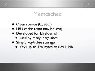 Memcached
• Open source (C, BSD)
• LRU cache (data may be lost)
• Developed for LiveJournal
 • used by many large sites
• Simple key/value storage
 • Keys up to 120 bytes, values 1 MB
 