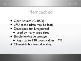 Memcached
• Open source (C, BSD)
• LRU cache (data may be lost)
• Developed for LiveJournal
 • used by many large sites
• Simple key/value storage
 • Keys up to 120 bytes, values 1 MB
• Clientside horizontal scaling
 