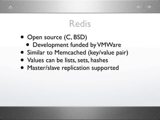 Redis
• Open source (C, BSD)
 • Development funded by VMWare
• Similar to Memcached (key/value pair)
• Values can be lists, sets, hashes
• Master/slave replication supported
 