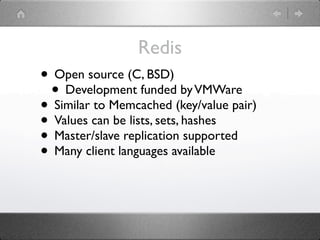 Redis
• Open source (C, BSD)
 • Development funded by VMWare
• Similar to Memcached (key/value pair)
• Values can be lists, sets, hashes
• Master/slave replication supported
• Many client languages available
 