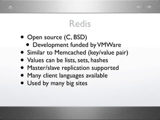 Redis
• Open source (C, BSD)
 • Development funded by VMWare
• Similar to Memcached (key/value pair)
• Values can be lists, sets, hashes
• Master/slave replication supported
• Many client languages available
• Used by many big sites
 