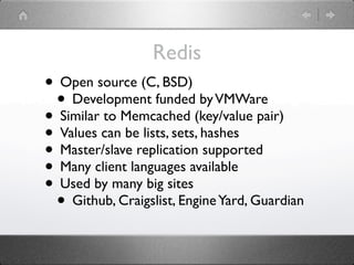 Redis
• Open source (C, BSD)
 • Development funded by VMWare
• Similar to Memcached (key/value pair)
• Values can be lists, sets, hashes
• Master/slave replication supported
• Many client languages available
• Used by many big sites
 • Github, Craigslist, Engine Yard, Guardian
 