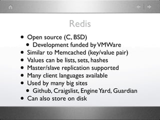 Redis
• Open source (C, BSD)
 • Development funded by VMWare
• Similar to Memcached (key/value pair)
• Values can be lists, sets, hashes
• Master/slave replication supported
• Many client languages available
• Used by many big sites
 • Github, Craigslist, Engine Yard, Guardian
• Can also store on disk
 