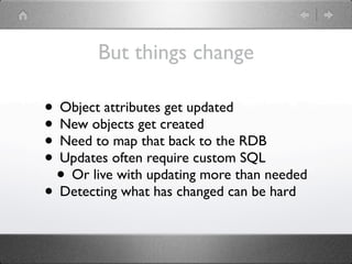 But things change

• Object attributes get updated
• New objects get created
• Need to map that back to the RDB
• Updates often require custom SQL
 • Or live with updating more than needed
• Detecting what has changed can be hard
 