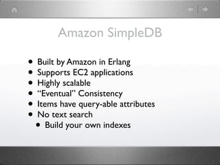 Amazon SimpleDB

• Built by Amazon in Erlang
• Supports EC2 applications
• Highly scalable
• “Eventual” Consistency
• Items have query-able attributes
• No text search
 • Build your own indexes
 