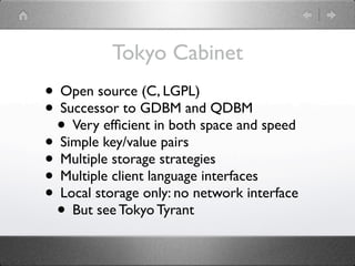 Tokyo Cabinet
• Open source (C, LGPL)
• Successor to GDBM and QDBM
 • Very efﬁcient in both space and speed
• Simple key/value pairs
• Multiple storage strategies
• Multiple client language interfaces
• Local storage only: no network interface
 • But see Tokyo Tyrant
 