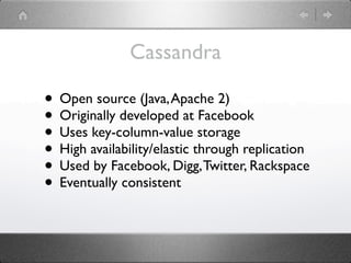 Cassandra

• Open source (Java, Apache 2)
• Originally developed at Facebook
• Uses key-column-value storage
• High availability/elastic through replication
• Used by Facebook, Digg, Twitter, Rackspace
• Eventually consistent
 