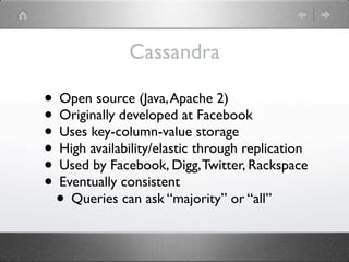 Cassandra

• Open source (Java, Apache 2)
• Originally developed at Facebook
• Uses key-column-value storage
• High availability/elastic through replication
• Used by Facebook, Digg, Twitter, Rackspace
• Eventually consistent
 • Queries can ask “majority” or “all”
 