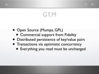 GT.M

• Open Source (Mumps, GPL)
 • Commercial support from Fidelity
• Distributed persistence of key/value pairs
• Transactions via optimistic concurrency
 • Everything you read must be unchanged
 