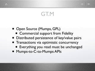 GT.M

• Open Source (Mumps, GPL)
 • Commercial support from Fidelity
• Distributed persistence of key/value pairs
• Transactions via optimistic concurrency
 • Everything you read must be unchanged
• Mumps-to-C-to-Mumps APIs
 