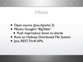 Hbase

• Open source (Java, Apache 2)
• Mimics Google’s “BigTable”
 • Push map/reduce down to shards
• Runs on Hadoop Distributed File System
• Java, REST, Thrift APIs
 