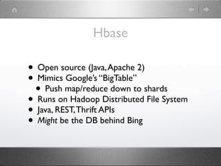 Hbase

• Open source (Java, Apache 2)
• Mimics Google’s “BigTable”
 • Push map/reduce down to shards
• Runs on Hadoop Distributed File System
• Java, REST, Thrift APIs
• Might be the DB behind Bing
 