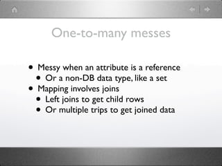 One-to-many messes

• Messy when an attribute is a reference
 • Or a non-DB data type, like a set
• Mapping involves joins
 • Left joins to get child rows
 • Or multiple trips to get joined data
 