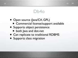 Db4o
• Open source (Java/C#, GPL)
 • Commercial license/support available
• Supports object persistence
 • both Java and dot-net
• Can replicate to traditional RDBMS
• Supports class migration
 