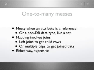 One-to-many messes

• Messy when an attribute is a reference
 • Or a non-DB data type, like a set
• Mapping involves joins
 • Left joins to get child rows
 • Or multiple trips to get joined data
• Either way, expensive
 