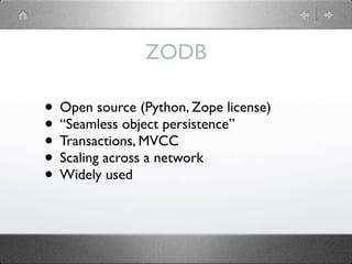 ZODB

• Open source (Python, Zope license)
• “Seamless object persistence”
• Transactions, MVCC
• Scaling across a network
• Widely used
 