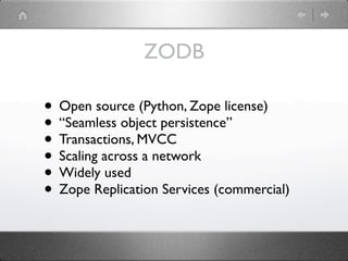 ZODB

• Open source (Python, Zope license)
• “Seamless object persistence”
• Transactions, MVCC
• Scaling across a network
• Widely used
• Zope Replication Services (commercial)
 