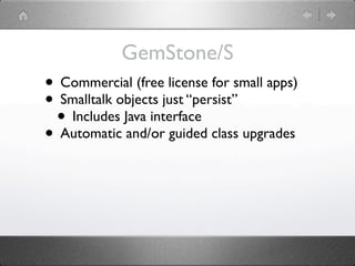GemStone/S
• Commercial (free license for small apps)
• Smalltalk objects just “persist”
 • Includes Java interface
• Automatic and/or guided class upgrades
 