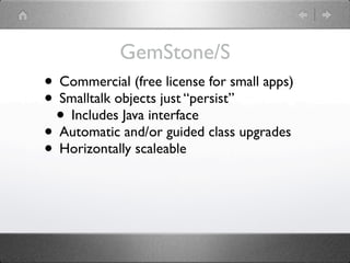 GemStone/S
• Commercial (free license for small apps)
• Smalltalk objects just “persist”
 • Includes Java interface
• Automatic and/or guided class upgrades
• Horizontally scaleable
 