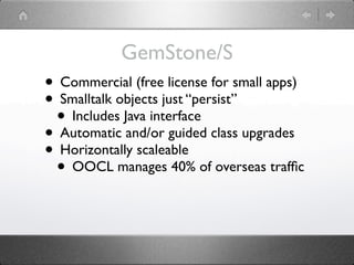 GemStone/S
• Commercial (free license for small apps)
• Smalltalk objects just “persist”
 • Includes Java interface
• Automatic and/or guided class upgrades
• Horizontally scaleable
 • OOCL manages 40% of overseas trafﬁc
 
