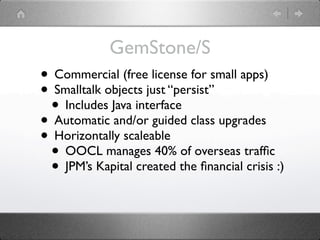 GemStone/S
• Commercial (free license for small apps)
• Smalltalk objects just “persist”
 • Includes Java interface
• Automatic and/or guided class upgrades
• Horizontally scaleable
 • OOCL manages 40% of overseas trafﬁc
 • JPM’s Kapital created the ﬁnancial crisis :)
 