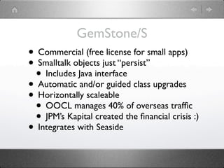 GemStone/S
• Commercial (free license for small apps)
• Smalltalk objects just “persist”
 • Includes Java interface
• Automatic and/or guided class upgrades
• Horizontally scaleable
 • OOCL manages 40% of overseas trafﬁc
 • JPM’s Kapital created the ﬁnancial crisis :)
• Integrates with Seaside
 