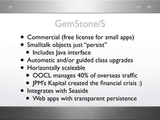GemStone/S
• Commercial (free license for small apps)
• Smalltalk objects just “persist”
 • Includes Java interface
• Automatic and/or guided class upgrades
• Horizontally scaleable
 • OOCL manages 40% of overseas trafﬁc
 • JPM’s Kapital created the ﬁnancial crisis :)
• Integrates with Seaside
 • Web apps with transparent persistence
 