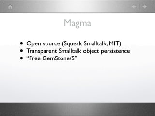 Magma

• Open source (Squeak Smalltalk, MIT)
• Transparent Smalltalk object persistence
• “Free GemStone/S”
 