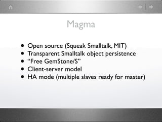 Magma

• Open source (Squeak Smalltalk, MIT)
• Transparent Smalltalk object persistence
• “Free GemStone/S”
• Client-server model
• HA mode (multiple slaves ready for master)
 