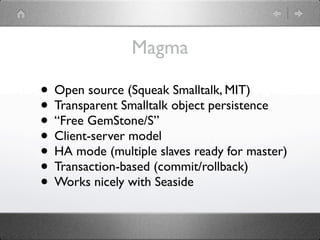 Magma

• Open source (Squeak Smalltalk, MIT)
• Transparent Smalltalk object persistence
• “Free GemStone/S”
• Client-server model
• HA mode (multiple slaves ready for master)
• Transaction-based (commit/rollback)
• Works nicely with Seaside
 