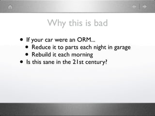 Why this is bad
• If your car were an ORM...
 • Reduce it to parts each night in garage
 • Rebuild it each morning
• Is this sane in the 21st century?
 
