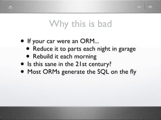 Why this is bad
• If your car were an ORM...
 • Reduce it to parts each night in garage
 • Rebuild it each morning
• Is this sane in the 21st century?
• Most ORMs generate the SQL on the ﬂy
 