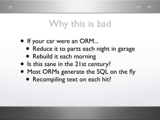 Why this is bad
• If your car were an ORM...
 • Reduce it to parts each night in garage
 • Rebuild it each morning
• Is this sane in the 21st century?
• Most ORMs generate the SQL on the ﬂy
 • Recompiling text on each hit?
 