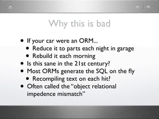 Why this is bad
• If your car were an ORM...
 • Reduce it to parts each night in garage
 • Rebuild it each morning
• Is this sane in the 21st century?
• Most ORMs generate the SQL on the ﬂy
 • Recompiling text on each hit?
• Often called the “object relational
  impedence mismatch”
 