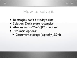 How to solve it
• Rectangles don’t ﬁt today’s data
• Solution: Don’t store rectangles
• Also known as “NoSQL” solutions
• Two main options:
 • Document storage (typically JSON)
 