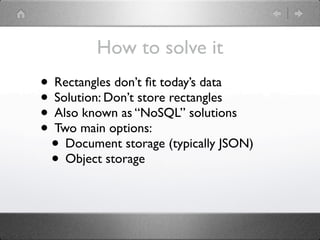 How to solve it
• Rectangles don’t ﬁt today’s data
• Solution: Don’t store rectangles
• Also known as “NoSQL” solutions
• Two main options:
 • Document storage (typically JSON)
 • Object storage
 