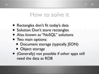 How to solve it
• Rectangles don’t ﬁt today’s data
• Solution: Don’t store rectangles
• Also known as “NoSQL” solutions
• Two main options:
 • Document storage (typically JSON)
 • Object storage
• (Generally) not possible if other apps still
  need the data as RDB
 