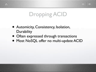 Dropping ACID

• Automicity, Consistency, Isolation,
  Durability
• Often expressed through transactions
• Most NoSQL offer no multi-update ACID
 
