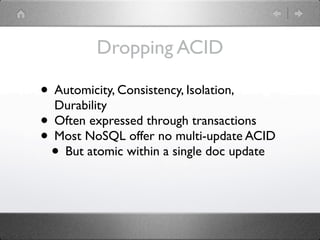 Dropping ACID

• Automicity, Consistency, Isolation,
  Durability
• Often expressed through transactions
• Most NoSQL offer no multi-update ACID
 • But atomic within a single doc update
 