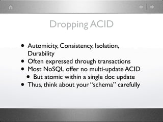Dropping ACID

• Automicity, Consistency, Isolation,
  Durability
• Often expressed through transactions
• Most NoSQL offer no multi-update ACID
 • But atomic within a single doc update
• Thus, think about your “schema” carefully
 