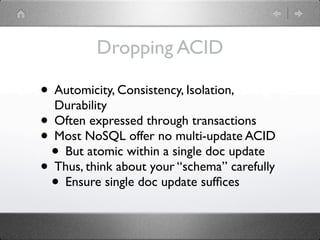 Dropping ACID

• Automicity, Consistency, Isolation,
  Durability
• Often expressed through transactions
• Most NoSQL offer no multi-update ACID
 • But atomic within a single doc update
• Thus, think about your “schema” carefully
 • Ensure single doc update sufﬁces
 