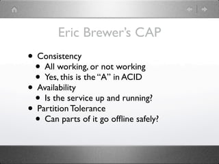 Eric Brewer’s CAP
• Consistency
 • All working, or not working
 • Yes, this is the “A” in ACID
• Availability
 • Is the service up and running?
• Partition Tolerance
 • Can parts of it go ofﬂine safely?
 