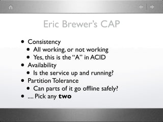 Eric Brewer’s CAP
• Consistency
 • All working, or not working
 • Yes, this is the “A” in ACID
• Availability
 • Is the service up and running?
• Partition Tolerance
 • Can parts of it go ofﬂine safely?
• .... Pick any two
 