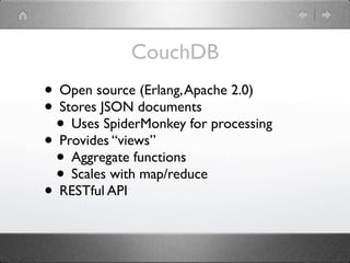 CouchDB
• Open source (Erlang, Apache 2.0)
• Stores JSON documents
 • Uses SpiderMonkey for processing
• Provides “views”
 • Aggregate functions
 • Scales with map/reduce
• RESTful API
 